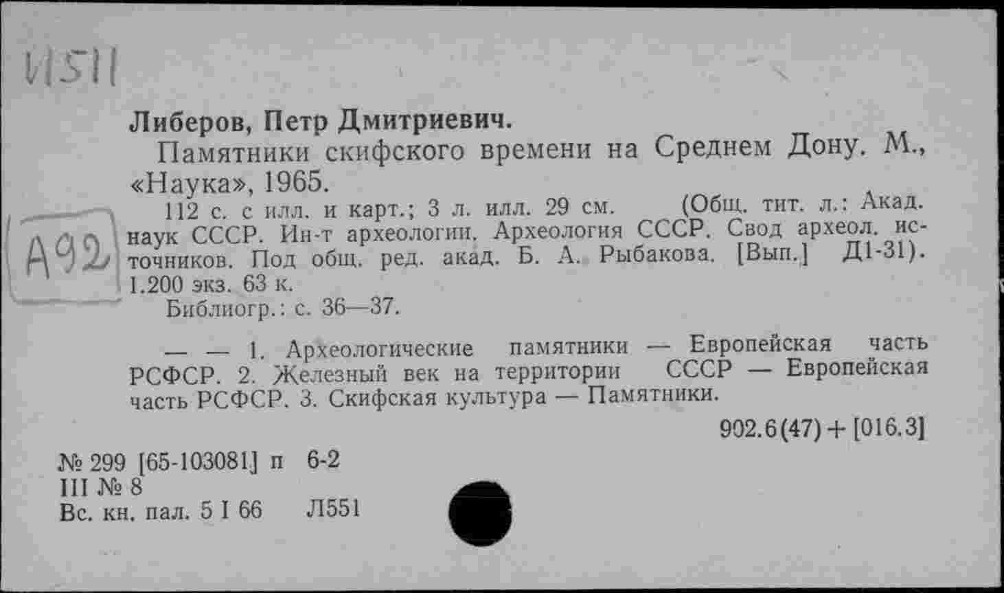 ﻿U s'il

Либеров, Петр Дмитриевич.
Памятники скифского времени на Среднем Дону. М., «Наука», 1965.
112 с. с илл. и карт.; 3 л. илл. 29 см. (Общ. тит. л.: Акад, наук СССР. Ин-т археологии. Археология СССР. Свод археол источников. Под общ. ред. акад. Б. А. Рыбакова. [Вып.] Д1-31). 1.200 экз. 63 к.
Библиогр.: с. 36—37.
_____ — 1. Археологические памятники — Европейская часть РСФСР. 2. Железный век на территории СССР — Европейская часть РСФСР. 3. Скифская культура — Памятники.
902.6(47)+[016.3]
№299 [65-103081] п 6-2
III № 8
Вс. кн. пал. 5 I 66 Л551